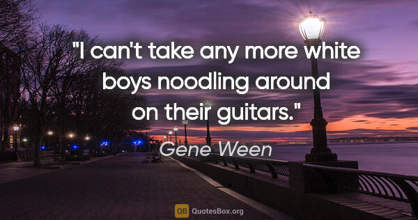 Gene Ween quote: "I can't take any more white boys noodling around on their..."