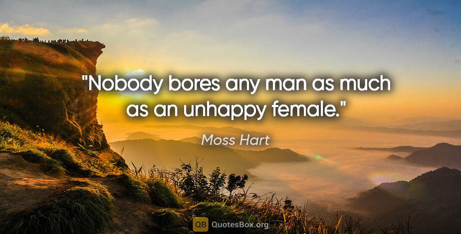 Moss Hart quote: "Nobody bores any man as much as an unhappy female."