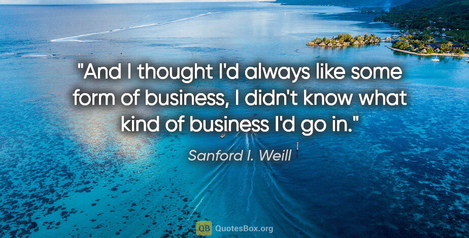 Sanford I. Weill quote: "And I thought I'd always like some form of business, I didn't..."