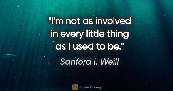 Sanford I. Weill quote: "I'm not as involved in every little thing as I used to be."