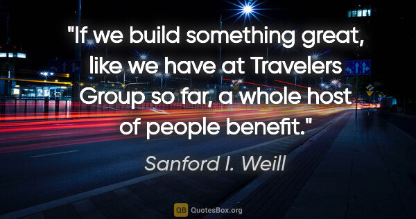 Sanford I. Weill quote: "If we build something great, like we have at Travelers Group..."