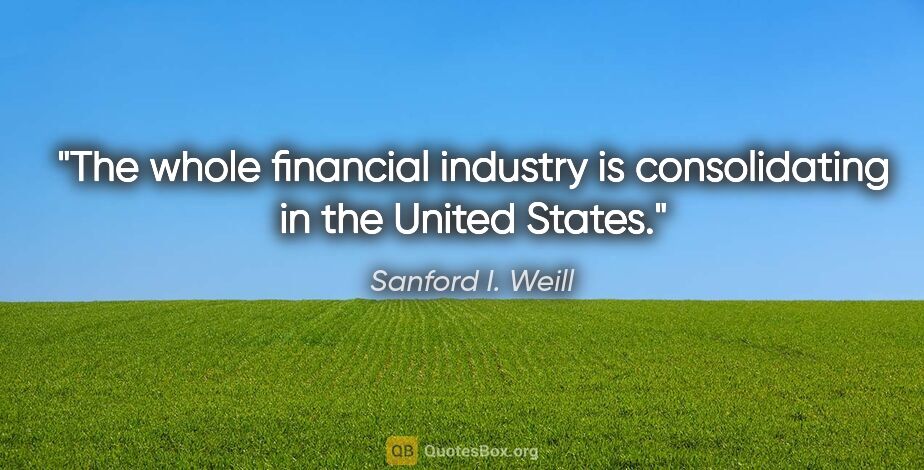 Sanford I. Weill quote: "The whole financial industry is consolidating in the United..."