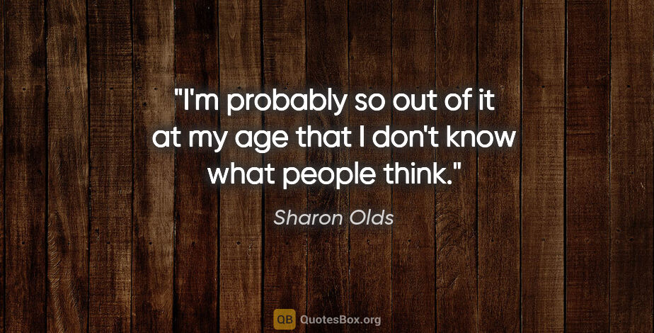 Sharon Olds quote: "I'm probably so out of it at my age that I don't know what..."