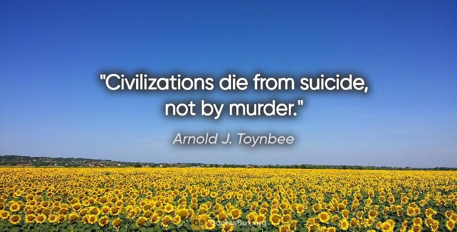 Arnold J. Toynbee quote: "Civilizations die from suicide, not by murder."