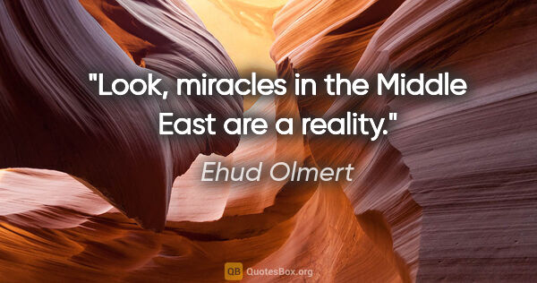 Ehud Olmert quote: "Look, miracles in the Middle East are a reality."