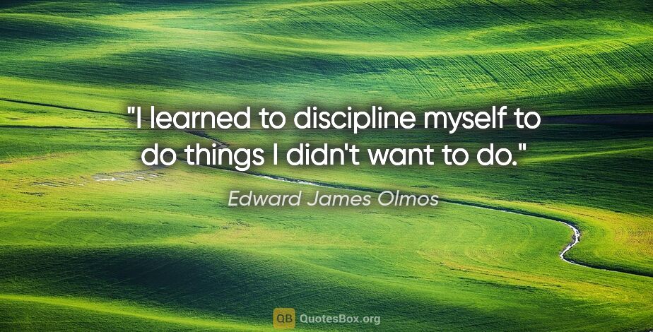 Edward James Olmos quote: "I learned to discipline myself to do things I didn't want to do."