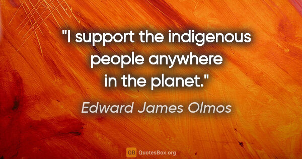 Edward James Olmos quote: "I support the indigenous people anywhere in the planet."
