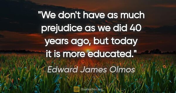 Edward James Olmos quote: "We don't have as much prejudice as we did 40 years ago, but..."