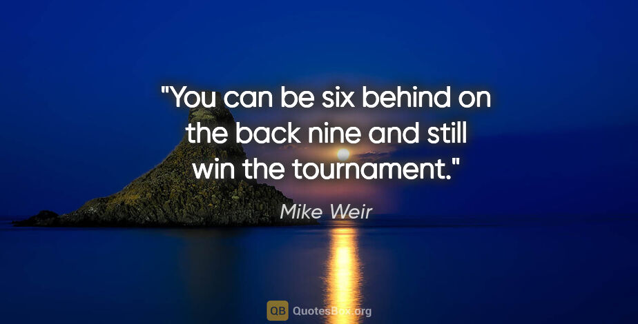 Mike Weir quote: "You can be six behind on the back nine and still win the..."