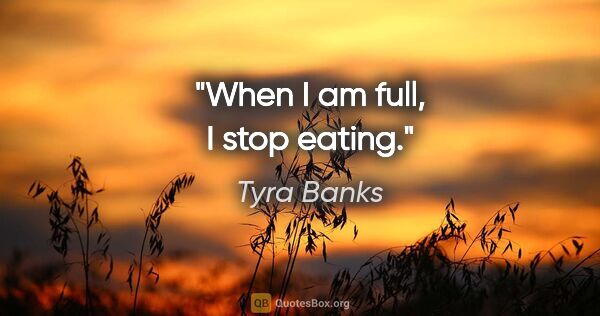 Tyra Banks quote: "When I am full, I stop eating."