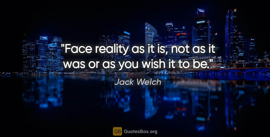 Jack Welch quote: "Face reality as it is, not as it was or as you wish it to be."
