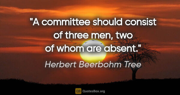 Herbert Beerbohm Tree quote: "A committee should consist of three men, two of whom are absent."