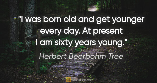 Herbert Beerbohm Tree quote: "I was born old and get younger every day. At present I am..."