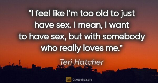 Teri Hatcher quote: "I feel like I'm too old to just have sex. I mean, I want to..."