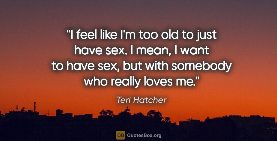 Teri Hatcher quote: "I feel like I'm too old to just have sex. I mean, I want to..."