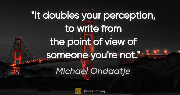 Michael Ondaatje quote: "It doubles your perception, to write from the point of view of..."