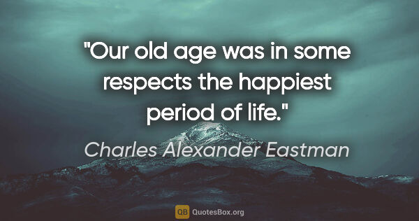 Charles Alexander Eastman quote: "Our old age was in some respects the happiest period of life."