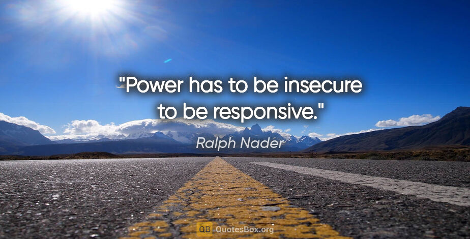 Ralph Nader quote: "Power has to be insecure to be responsive."