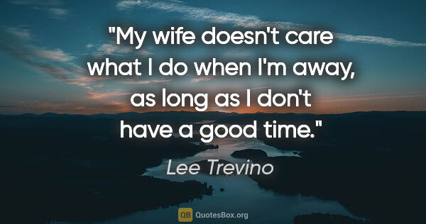Lee Trevino quote: "My wife doesn't care what I do when I'm away, as long as I..."