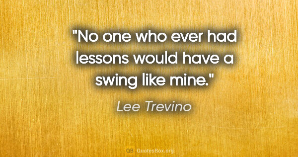 Lee Trevino quote: "No one who ever had lessons would have a swing like mine."