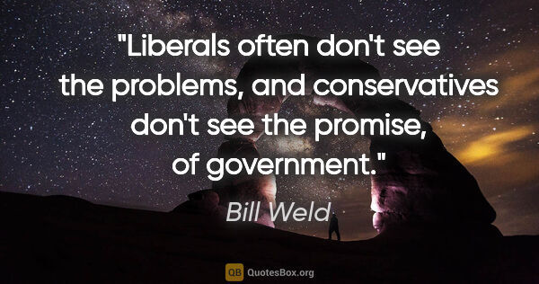 Bill Weld quote: "Liberals often don't see the problems, and conservatives don't..."