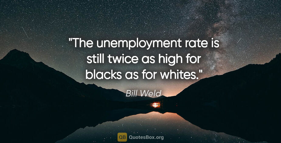 Bill Weld quote: "The unemployment rate is still twice as high for blacks as for..."
