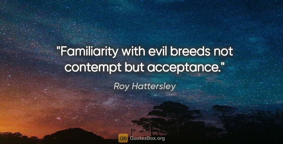 Roy Hattersley quote: "Familiarity with evil breeds not contempt but acceptance."