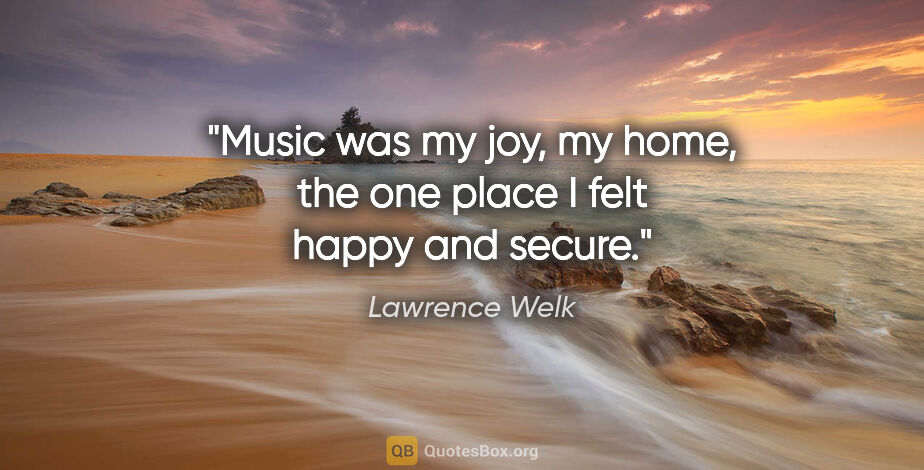 Lawrence Welk quote: "Music was my joy, my home, the one place I felt happy and secure."