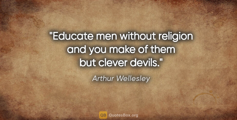 Arthur Wellesley quote: "Educate men without religion and you make of them but clever..."