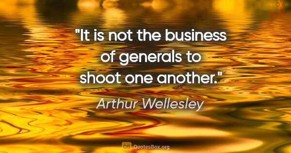 Arthur Wellesley quote: "It is not the business of generals to shoot one another."
