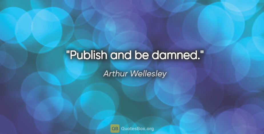 Arthur Wellesley quote: "Publish and be damned."