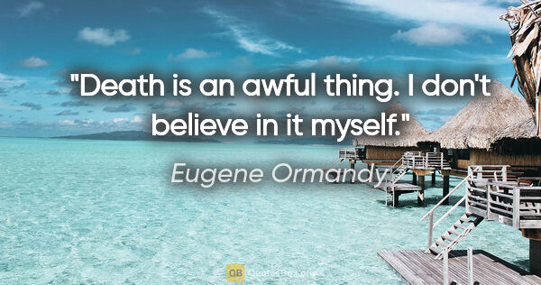 Eugene Ormandy quote: "Death is an awful thing. I don't believe in it myself."