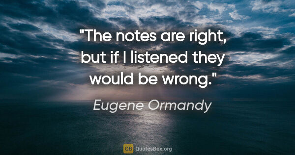 Eugene Ormandy quote: "The notes are right, but if I listened they would be wrong."