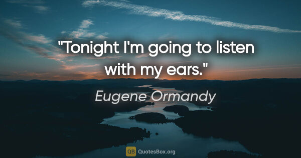 Eugene Ormandy quote: "Tonight I'm going to listen with my ears."