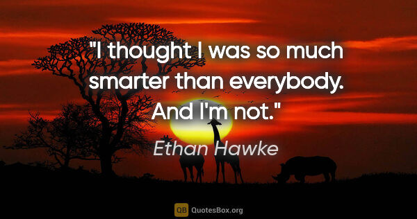 Ethan Hawke quote: "I thought I was so much smarter than everybody. And I'm not."