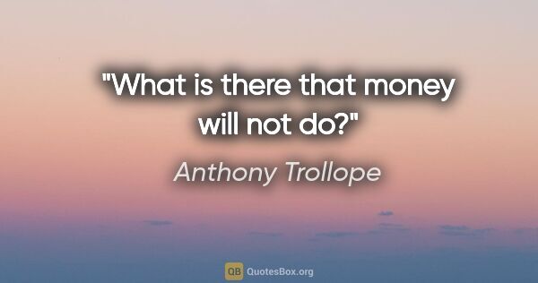 Anthony Trollope quote: "What is there that money will not do?"