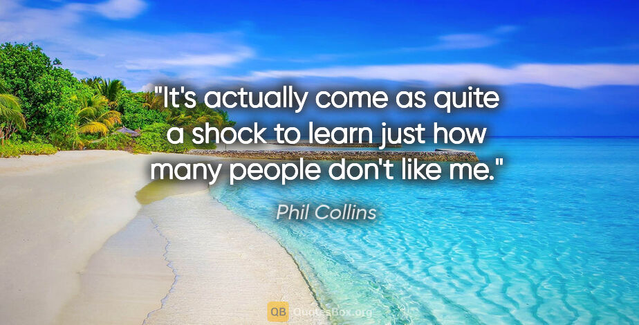 Phil Collins quote: "It's actually come as quite a shock to learn just how many..."