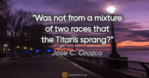 Jose C. Orozco quote: "Was not from a mixture of two races that the Titans sprang?"