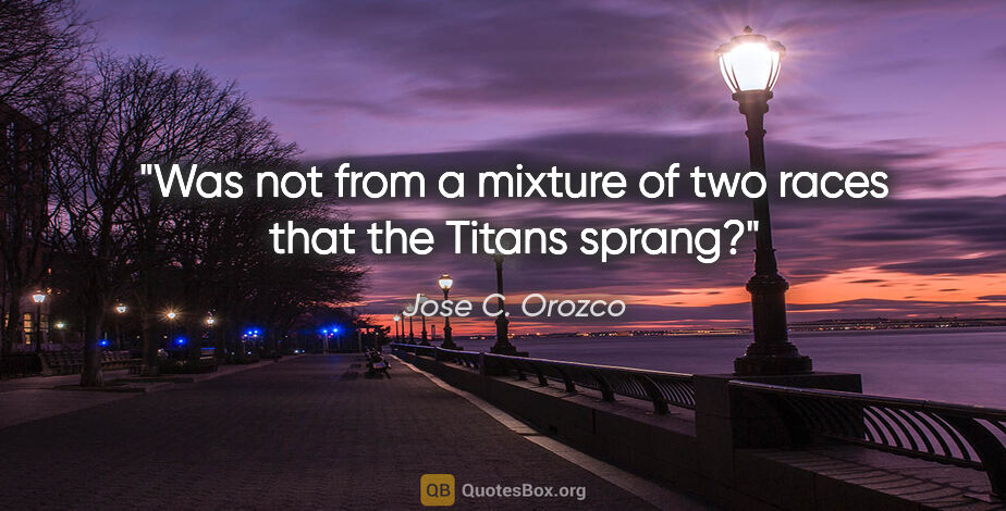 Jose C. Orozco quote: "Was not from a mixture of two races that the Titans sprang?"