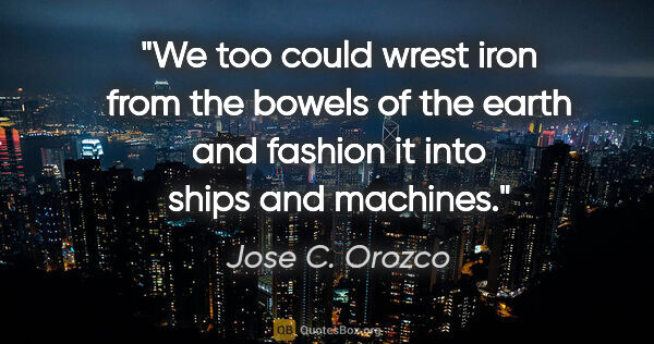 Jose C. Orozco quote: "We too could wrest iron from the bowels of the earth and..."