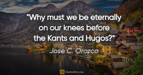 Jose C. Orozco quote: "Why must we be eternally on our knees before the Kants and Hugos?"