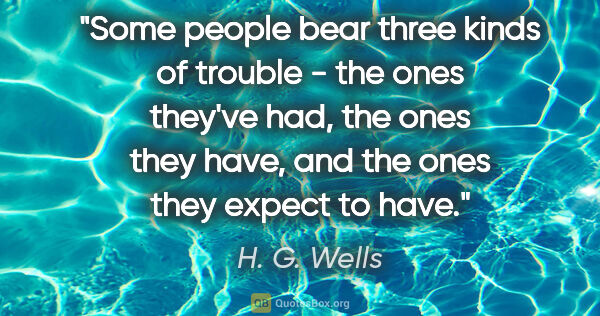 H. G. Wells quote: "Some people bear three kinds of trouble - the ones they've..."