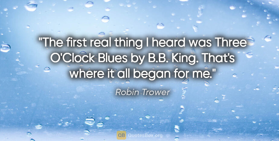 Robin Trower quote: "The first real thing I heard was Three O'Clock Blues by B.B...."