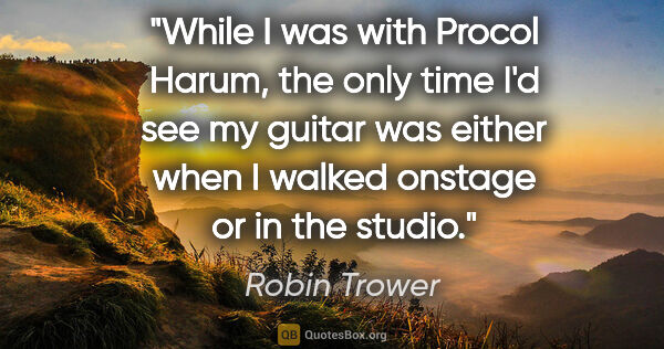 Robin Trower quote: "While I was with Procol Harum, the only time I'd see my guitar..."