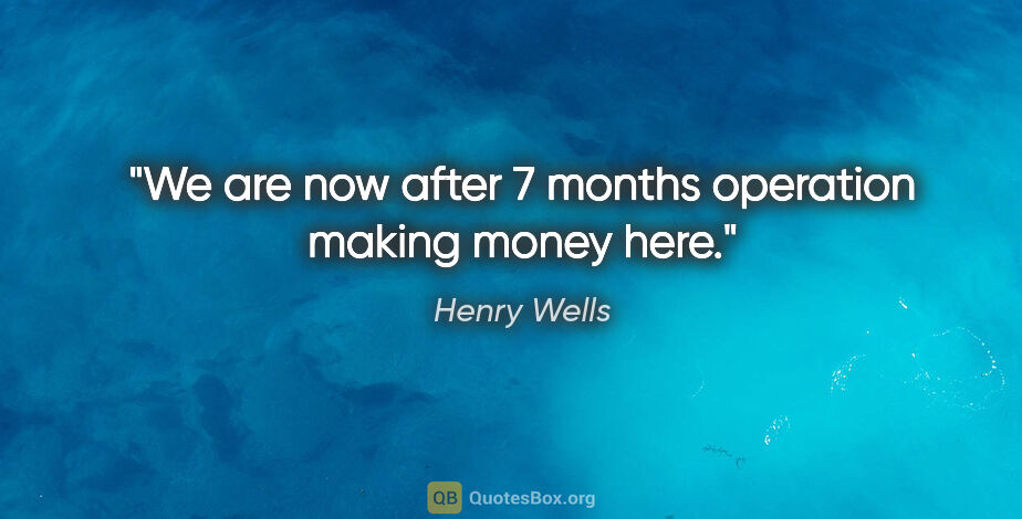 Henry Wells quote: "We are now after 7 months operation making money here."