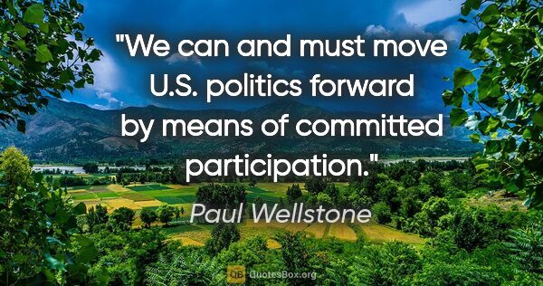 Paul Wellstone quote: "We can and must move U.S. politics forward by means of..."