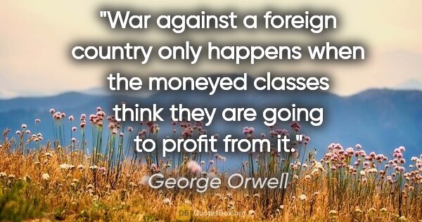 George Orwell quote: "War against a foreign country only happens when the moneyed..."