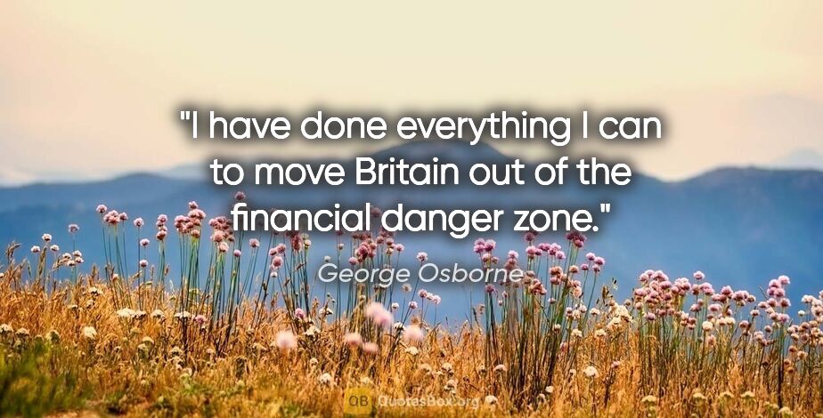 George Osborne quote: "I have done everything I can to move Britain out of the..."