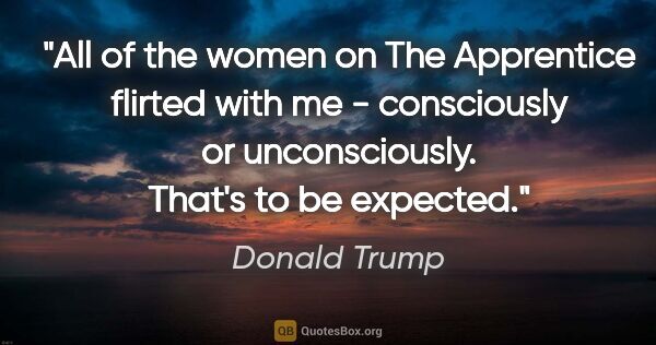 Donald Trump quote: "All of the women on The Apprentice flirted with me -..."