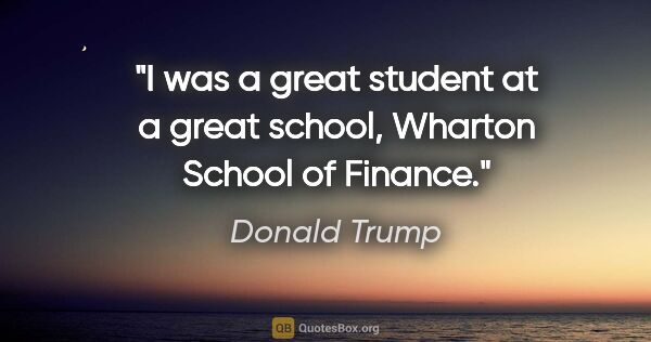 Donald Trump quote: "I was a great student at a great school, Wharton School of..."